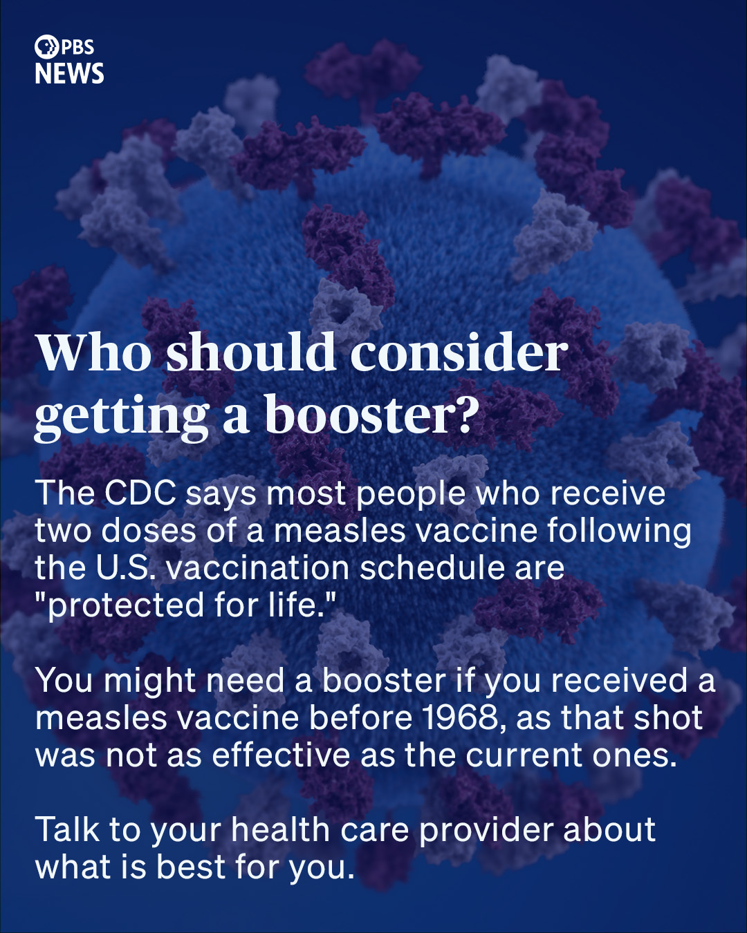 Who should consider getting a booster? The CDC says most people who receive two doses of a measles vaccine following the U.S. vaccination schedule are "protected for life." You might need a booster if you received a measles vaccine before 1968, as that shot was not as effective as the current ones. Talk to your health care provider about what is best for you.