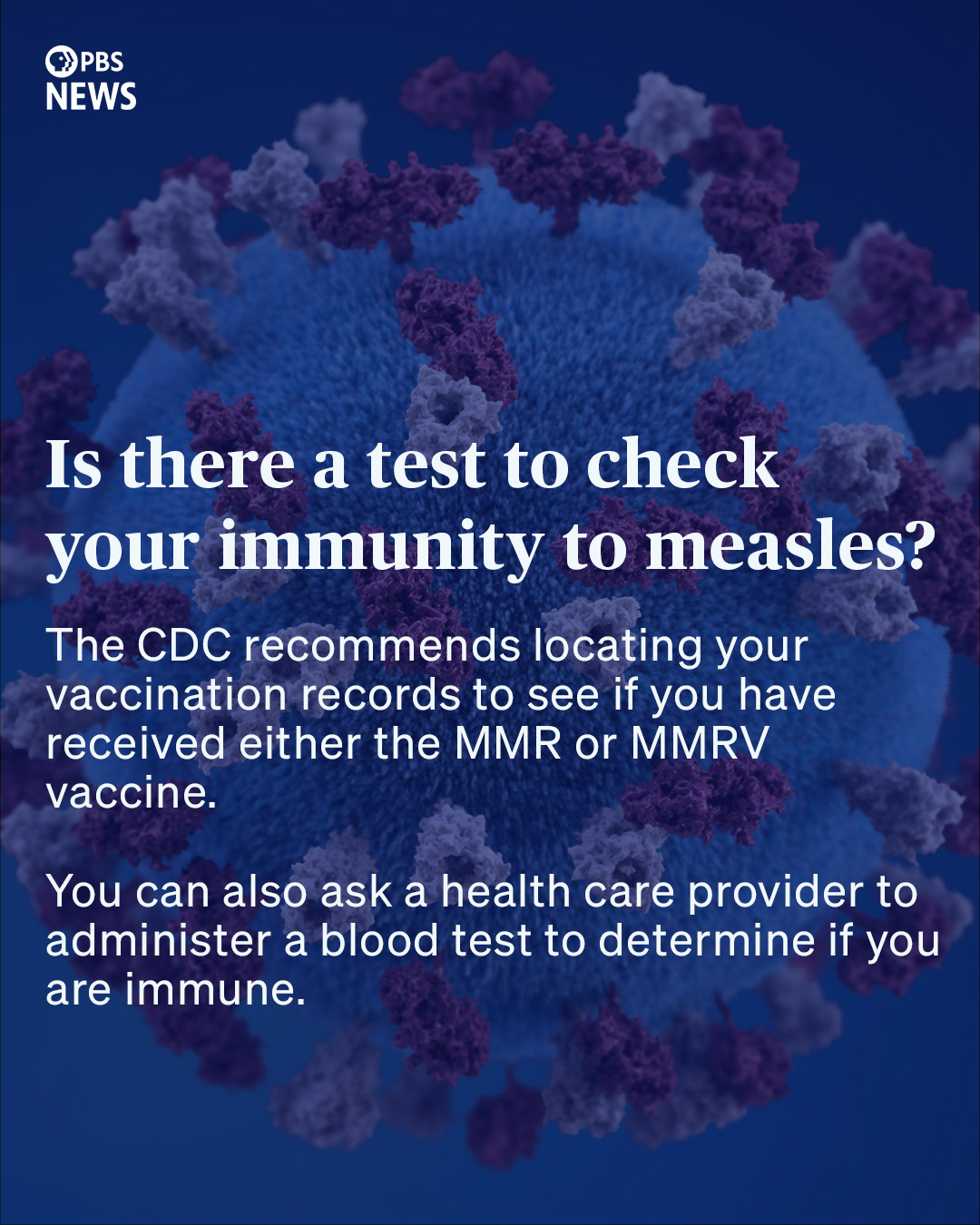 Is there a test to check your immunity to measles? The CDC recommends locating your vaccination records to see if you have received either the MMR or MMRV vaccine. You can also ask a health care provider to administer a blood test to determine if you are immune.